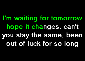 I'm waiting for tomorrow
hope it changes, can't
you stay the same, been
out of luck for so long