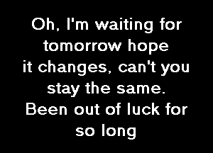 Oh, I'm waiting for
tomorrow hope
it changes, can't you

stay the same.
Been out of luck for
solong