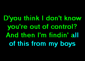 D'you think I don't know
you're out of control?
And then I'm findin' all

of this from my boys