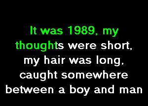 It was 1989, my
thoughts were short,
my hair was long,
caught somewhere
between a boy and man