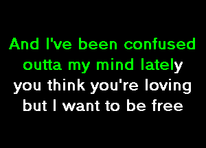 And I've been confused
outta my mind lately
you think you're loving
but I want to be free