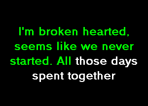 I'm broken hearted,
seems like we never
started. All those days
spent together
