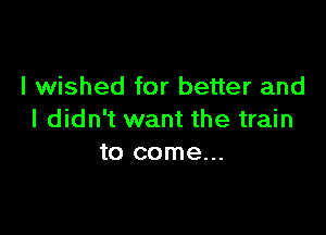 I wished for better and

I didn't want the train
to come...