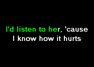I'd listen to her, 'cause

I know how it hurts