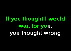 If you thought I would

wait for you.
you thought wrong