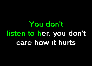 You don't

listen to her, you don't
care how it hurts