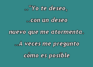 ..Yo te deseo,
..con un deseo
nuevo que me atormenta.

..A veces me pregunto

co'mo es posibie