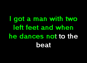 I got a man with two
left feet and when

he dances not to the
beat