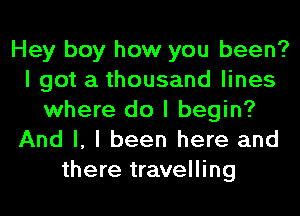 Hey boy how you been?
I got a thousand lines
where do I begin?
And I, I been here and
there travelling