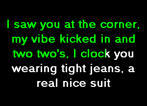 I saw you at the corner,
my vibe kicked in and
two two's, I clock you
wearing tight jeans, a

real nice suit