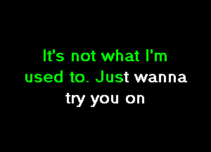 It's not what I'm

used to. Just wanna
try you on