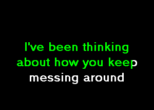 I've been thinking

about how you keep
messing around