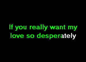 If you really want my

love so desperately