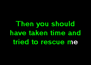 Then you should

have taken time and
tried to rescue me