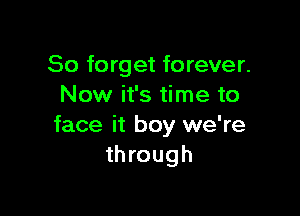 So forget forever.
Now it's time to

face it boy we're
through