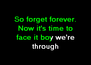 So forget forever.
Now it's time to

face it boy we're
through