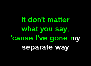 It don't matter
what you say,

'cause I've gone my
separate way