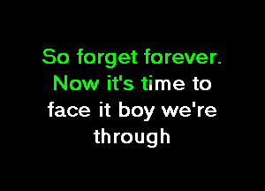 So forget forever.
Now it's time to

face it boy we're
through
