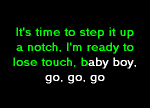 It's time to step it up
a notch. I'm ready to

lose touch, baby boy,
go.go,go