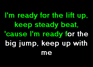 I'm ready for the lift up,
keep steady beat,
'cause I'm ready for the
big jump, keep up with
me