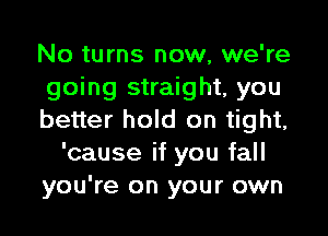 No turns now, we're
going straight, you

better hold on tight,
'cause if you fall
you're on your own