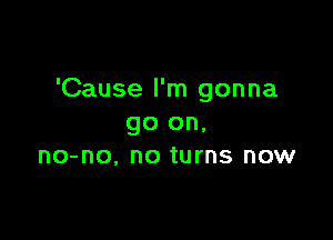 'Cause I'm gonna

go on,
no-no. no turns now