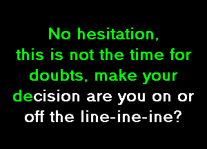 No hesitation,
this is not the time for
doubts, make your
decision are you on or
off the line-ine-ine?