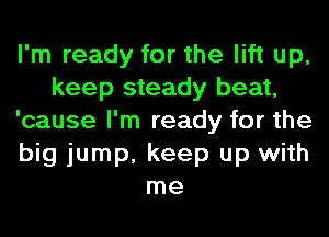 I'm ready for the lift up,
keep steady beat,
'cause I'm ready for the
big jump, keep up with
me