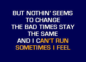 BUT NOTHIN' SEEMS
TO CHANGE
THE BAD TIMES STAY
THE SAME
AND I CAN'T RUN
SOMETIMES I FEEL