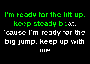 I'm ready for the lift up,
keep steady beat,
'cause I'm ready for the
big jump, keep up with
me