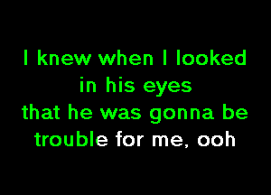 I knew when I looked
in his eyes

that he was gonna be
trouble for me, ooh