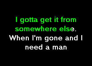 I gotta get it from
somewhere else.

When I'm gone and I
need a man