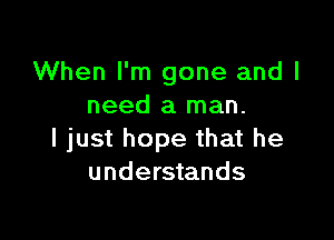 When I'm gone and I
need a man.

I just hope that he
understands