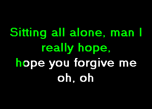 Sitting all alone, man I
really hope,

hope you forgive me
oh, oh