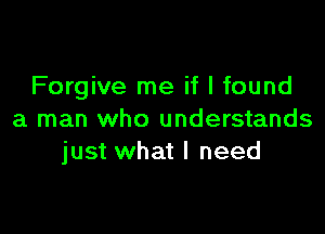 Forgive me if I found

a man who understands
just what I need
