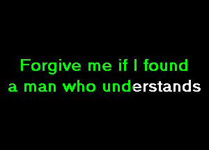 Forgive me if I found

a man who understands