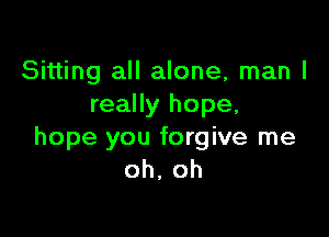 Sitting all alone, man I
really hope,

hope you forgive me
oh, oh