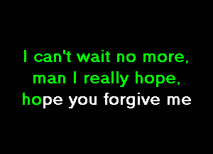 I can't wait no more,

man I really hope,
hope you forgive me