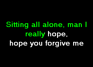 Sitting all alone, man I

really hope,
hope you forgive me