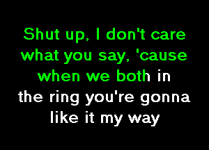 Shut up, I don't care
what you say, 'cause

when we both in
the ring you're gonna
like it my way