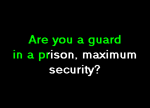 Are you a guard

in a prison, maximum
security?