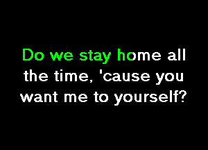 Do we stay home all

the time. 'cause you
want me to yourself?