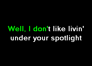 Well, I don't like livin'

under your spotlight