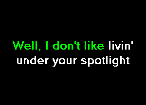 Well, I don't like livin'

under your spotlight