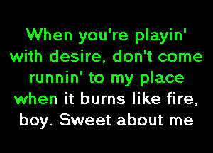 When you're playin'
with desire, don't come
runnin' to my place
when it burns like fire,
boy. Sweet about me