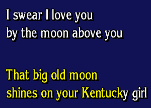 I swear I love you
by the moon above you

That big old moon
shines on your Kentucky girl