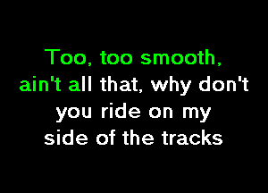 Too, too smooth,
ain't all that, why don't

you ride on my
side of the tracks