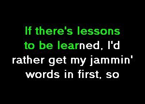 If there's lessons
to be learned, I'd

rather get my jammin'
words in first, so