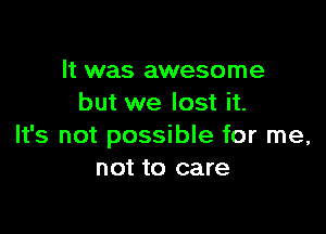 It was awesome
but we lost it.

It's not possible for me,
not to care