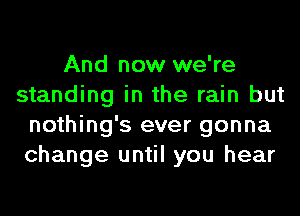 And now we're
standing in the rain but
nothing's ever gonna
change until you hear